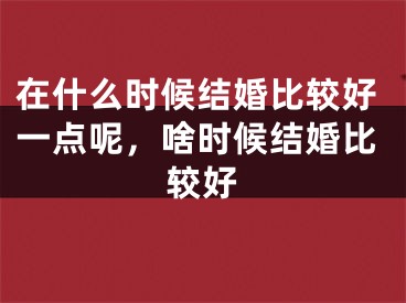 在什么时候结婚比较好一点呢，啥时候结婚比较好