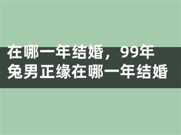 在哪一年结婚，99年兔男正缘在哪一年结婚