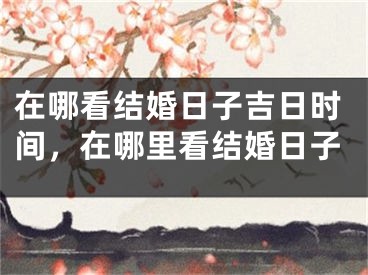 在哪看结婚日子吉日时间，在哪里看结婚日子