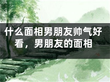 什么面相男朋友帅气好看，男朋友的面相