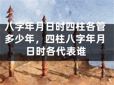 八字年月日时四柱各管多少年，四柱八字年月日时各代表谁