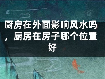 厨房在外面影响风水吗,厨房在房子哪个位置好