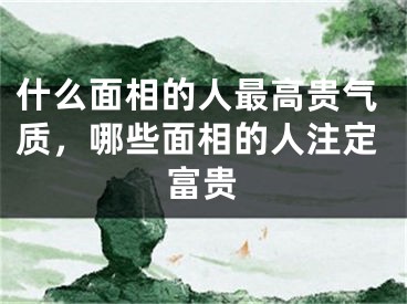 什么面相的人最高贵气质，哪些面相的人注定富贵