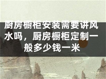 厨房橱柜安装需要讲风水吗，厨房橱柜定制一般多少钱一米
