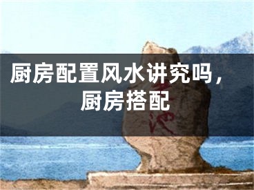 厨房配置风水讲究吗,厨房搭配