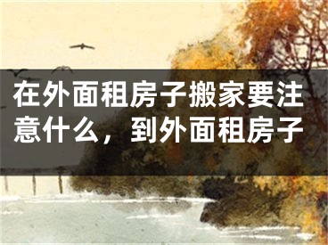 在外面租房子搬家要注意什么,到外面租房子