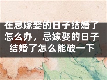 在忌嫁娶的日子结婚了怎么办，忌嫁娶的日子结婚了怎么能破一下
