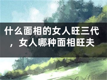 什么面相的女人旺三代，女人哪种面相旺夫