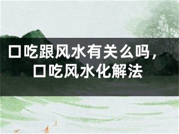 口吃跟风水有关么吗，口吃风水化解法