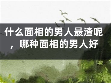 什么面相的男人最渣呢，哪种面相的男人好