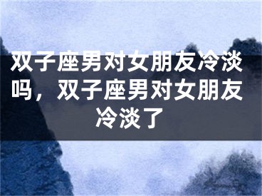 双子座男对女朋友冷淡吗，双子座男对女朋友冷淡了