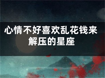 心情不好喜欢乱花钱来解压的星座
