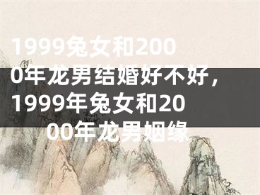 1999兔女和2000年龙男结婚好不好，1999年兔女和2000年龙男姻缘
