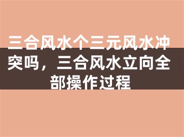 三合风水个三元风水冲突吗，三合风水立向全部操作过程