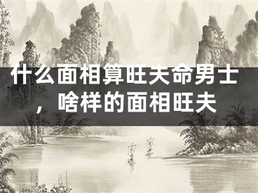 什么面相算旺夫命男士,啥样的面相旺夫
