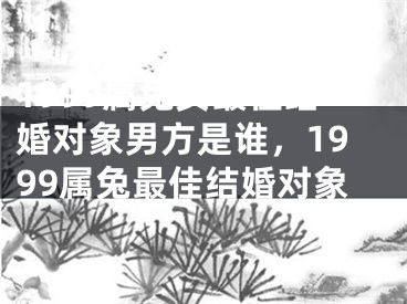 1999属兔女最佳结婚对象男方是谁，1999属兔最佳结婚对象