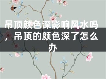 吊顶颜色深影响风水吗，吊顶的颜色深了怎么办