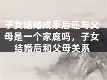 子女结婚成家后还与父母是一个家庭吗，子女结婚后和父母关系