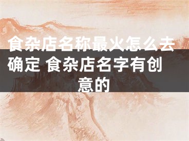食杂店名称最火怎么去确定 食杂店名字有创意的