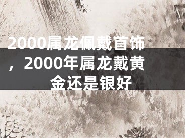2000属龙佩戴首饰，2000年属龙戴黄金还是银好