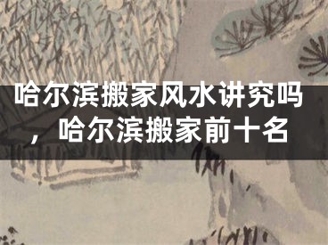哈尔滨搬家风水讲究吗，哈尔滨搬家前十名