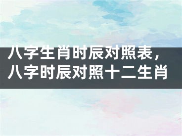 八字生肖时辰对照表，八字时辰对照十二生肖