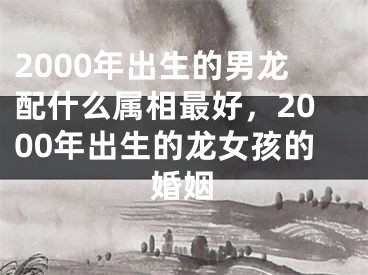 2000年出生的男龙配什么属相最好，2000年出生的龙女孩的婚姻