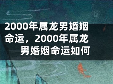 2000年属龙男婚姻命运，2000年属龙男婚姻命运如何