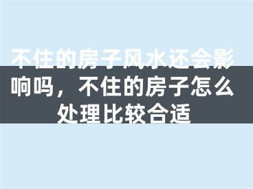不住的房子风水还会影响吗，不住的房子怎么处理比较合适