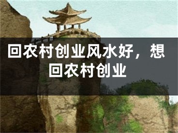 回农村创业风水好，想回农村创业