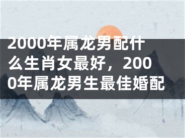 2000年属龙男配什么生肖女最好，2000年属龙男生最佳婚配