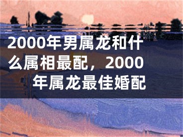2000年男属龙和什么属相最配，2000年属龙最佳婚配