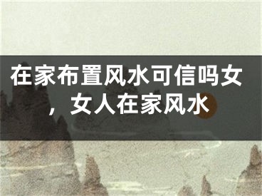 在家布置风水可信吗女，女人在家风水