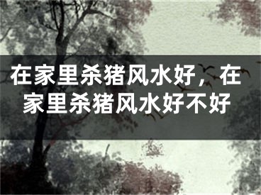 在家里杀猪风水好,在家里杀猪风水好不好