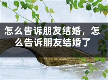 怎么告诉朋友结婚，怎么告诉朋友结婚了