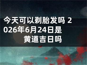 今天可以剃胎发吗 2026年6月24日是黄道吉日吗