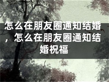 怎么在朋友圈通知结婚，怎么在朋友圈通知结婚祝福