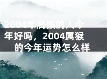 2004年属猴的人今年好吗，2004属猴的今年运势怎么样