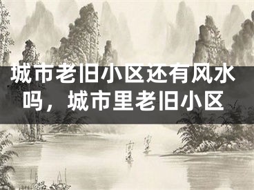 城市老旧小区还有风水吗,城市里老旧小区