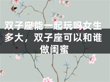 双子座能一起玩吗女生多大，双子座可以和谁做闺蜜