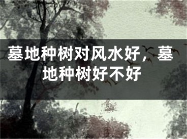 墓地种树对风水好，墓地种树好不好