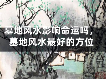 墓地风水影响命运吗，墓地风水最好的方位