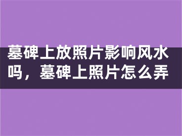 墓碑上放照片影响风水吗，墓碑上照片怎么弄