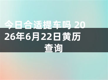 今日合适提车吗 2026年6月22日黄历查询