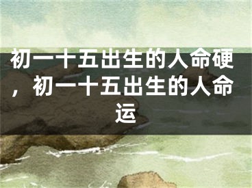 初一十五出生的人命硬,初一十五出生的人命运