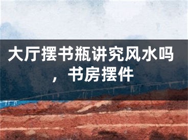 大厅摆书瓶讲究风水吗,书房摆件