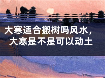 大寒适合搬树吗风水，大寒是不是可以动土