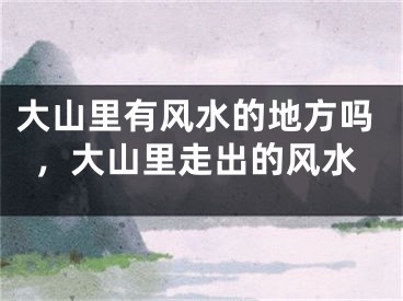 大山里有风水的地方吗,大山里走出的风水