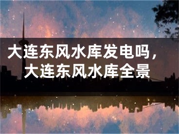 大连东风水库发电吗，大连东风水库全景