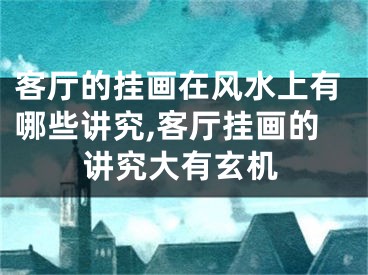 客厅的挂画在风水上有哪些讲究,客厅挂画的讲究大有玄机